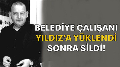 Belediye çalışanı Yıldız’a yüklendi sonra sildi!